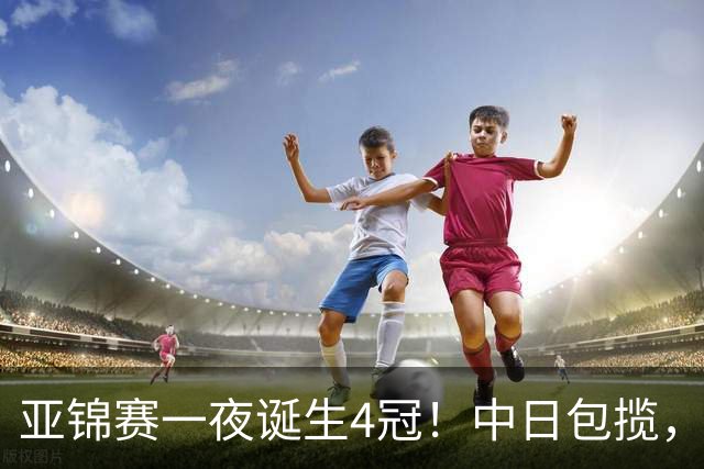 亚锦赛一夜诞生4冠！中日包揽，陈熠女单封后，张本智和逆转登顶